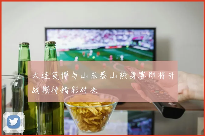 大连英博与山东泰山热身赛即将开战期待精彩对决