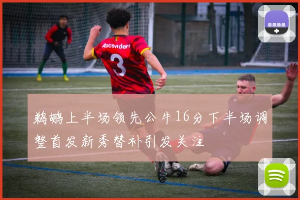 鹈鹕上半场领先公牛16分下半场调整首发新秀替补引发关注