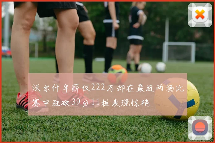 沃尔什年薪仅222万却在最近两场比赛中狂砍39分11板表现惊艳
