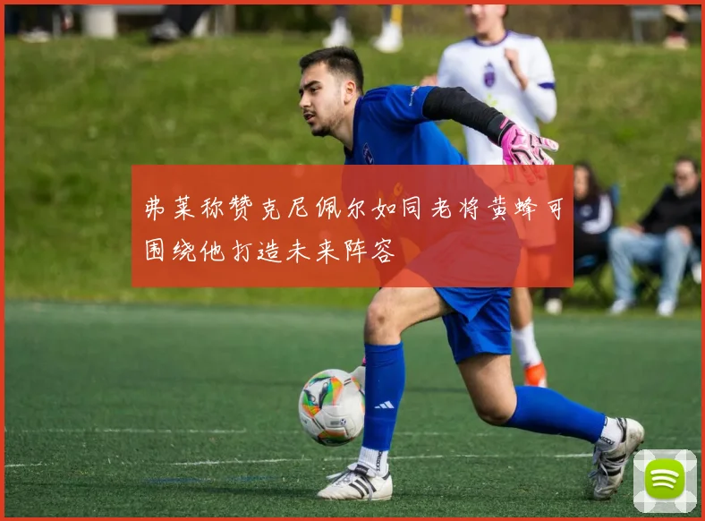 弗莱称赞克尼佩尔如同老将黄蜂可围绕他打造未来阵容