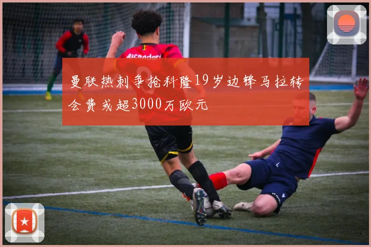 曼联热刺争抢科隆19岁边锋马拉转会费或超3000万欧元