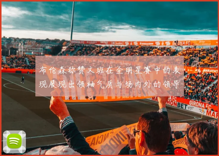 布伦森称赞文班在全明星赛中的表现展现出领袖气质与场内外的领导力
