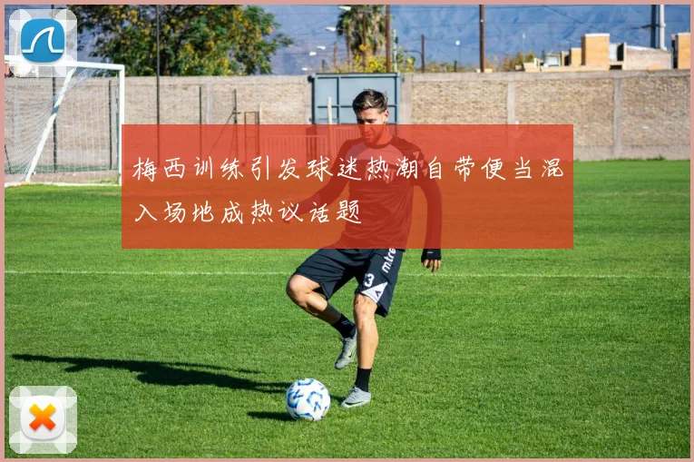 梅西训练引发球迷热潮自带便当混入场地成热议话题