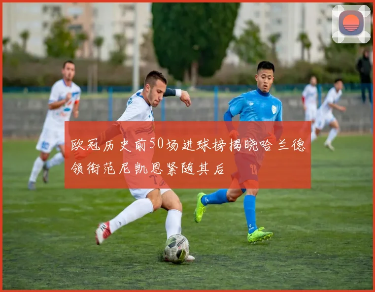 欧冠历史前50场进球榜揭晓哈兰德领衔范尼凯恩紧随其后