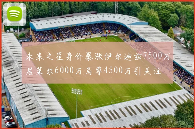 未来之星身价暴涨伊尔迪兹7500万居莱尔6000万乌尊4500万引关注