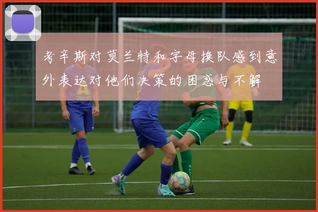 考辛斯对莫兰特和字母换队感到意外表达对他们决策的困惑与不解