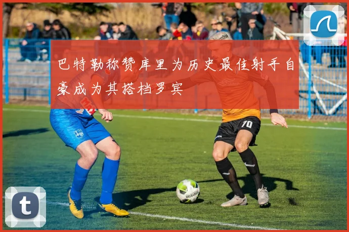 巴特勒称赞库里为历史最佳射手自豪成为其搭档罗宾
