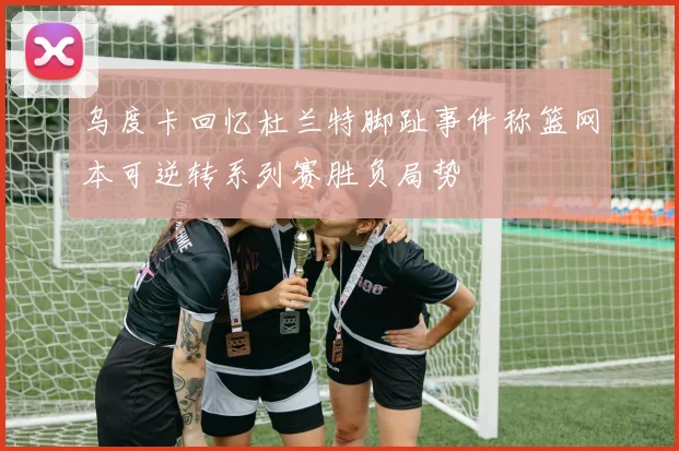 乌度卡回忆杜兰特脚趾事件称篮网本可逆转系列赛胜负局势