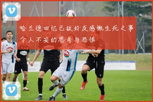 哈兰德回忆已故好友感慨生死之事令人不安的思考与恐惧