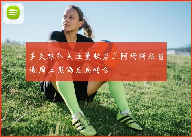 多支球队关注曼联后卫阿玛斯租借谢周三期满后或转会