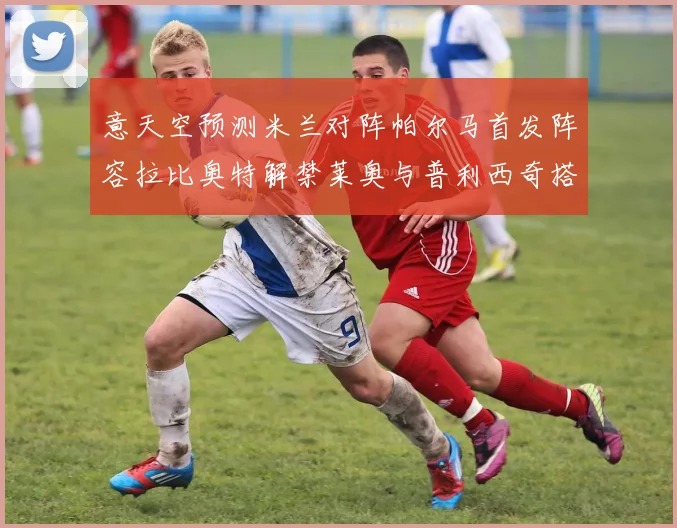 意天空预测米兰对阵帕尔马首发阵容拉比奥特解禁莱奥与普利西奇搭档出战