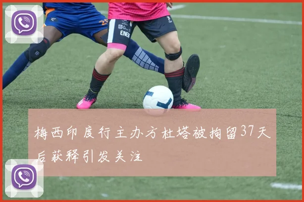 梅西印度行主办方杜塔被拘留37天后获释引发关注