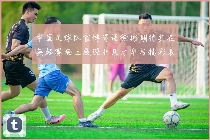 中国足球队官博寄语徐彬期待其在英超赛场上展现非凡才华与精彩表现