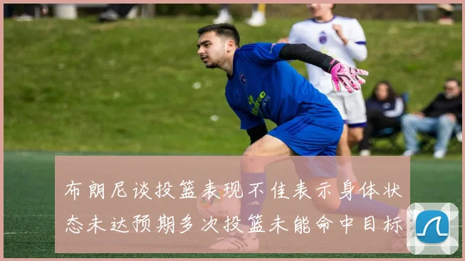 布朗尼谈投篮表现不佳表示身体状态未达预期多次投篮未能命中目标