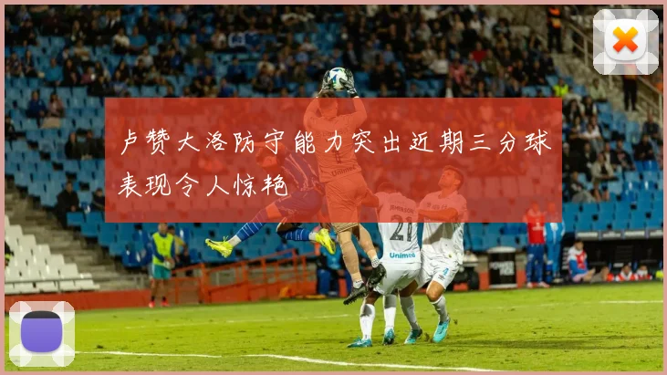 卢赞大洛防守能力突出近期三分球表现令人惊艳