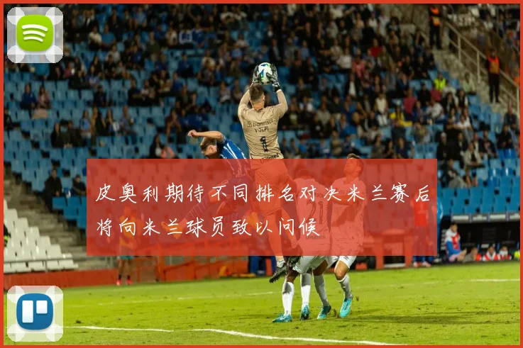 皮奥利期待不同排名对决米兰赛后将向米兰球员致以问候